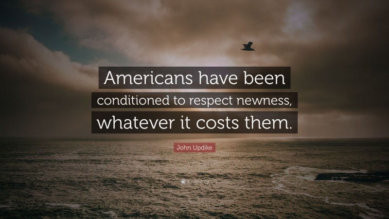John Updike Quote: “Americans have been conditioned to respect newness, whatever it costs them.”