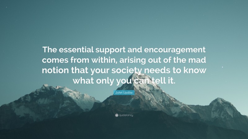 John Updike Quote: “The essential support and encouragement comes from within, arising out of the mad notion that your society needs to know what only you can tell it.”