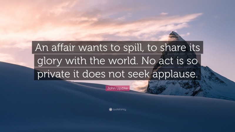 John Updike Quote: “An affair wants to spill, to share its glory with the world. No act is so private it does not seek applause.”