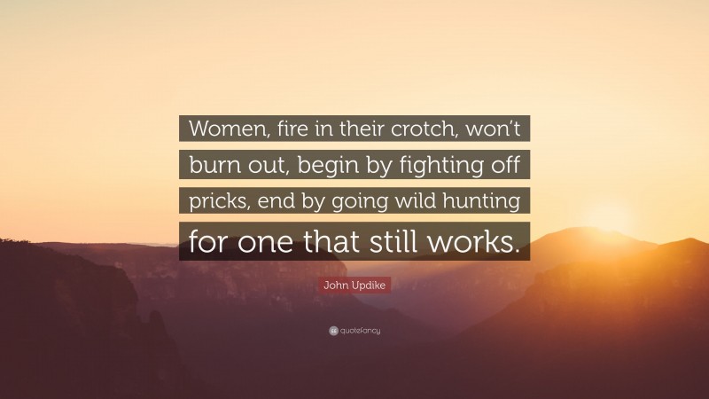 John Updike Quote: “Women, fire in their crotch, won’t burn out, begin by fighting off pricks, end by going wild hunting for one that still works.”