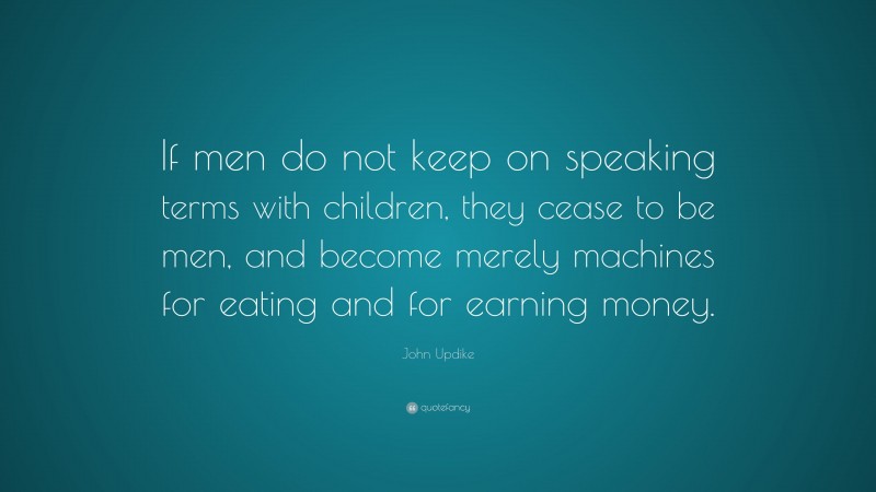 John Updike Quote: “If men do not keep on speaking terms with children, they cease to be men, and become merely machines for eating and for earning money.”