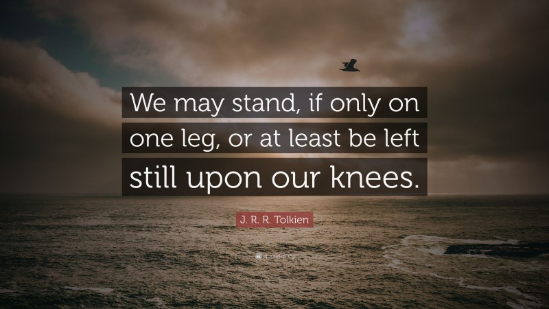 J. R. R. Tolkien Quote: “We may stand, if only on one leg, or at least be left still upon our knees.”