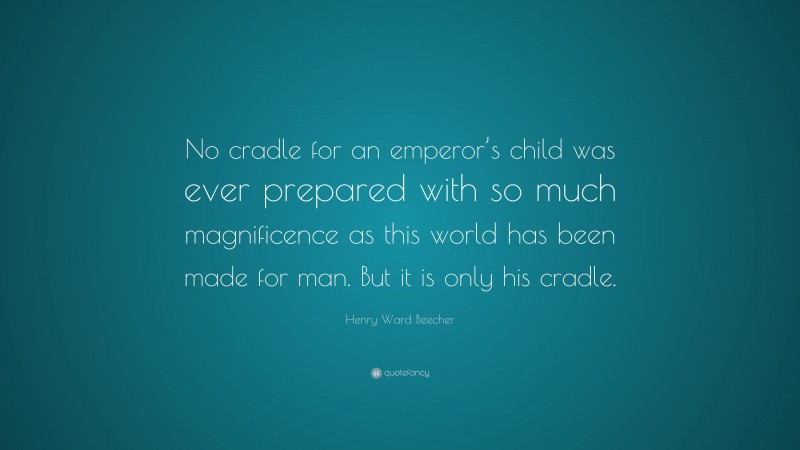 Henry Ward Beecher Quote: “No cradle for an emperor’s child was ever prepared with so much magnificence as this world has been made for man. But it is only his cradle.”