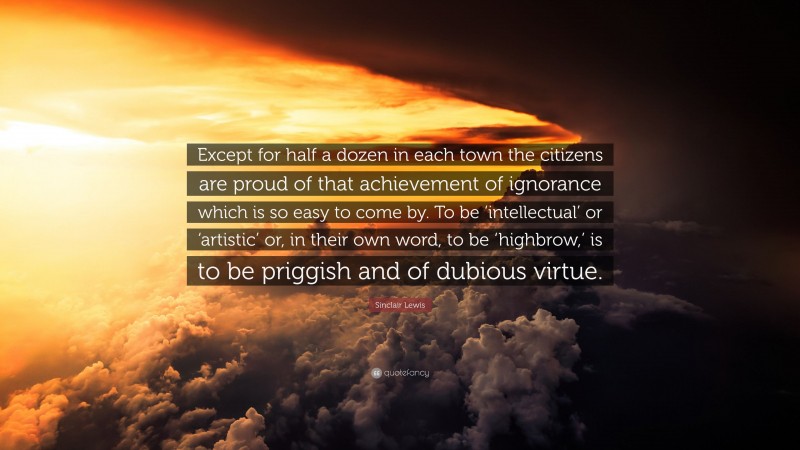 Sinclair Lewis Quote: “Except for half a dozen in each town the citizens are proud of that achievement of ignorance which is so easy to come by. To be ‘intellectual’ or ‘artistic’ or, in their own word, to be ‘highbrow,’ is to be priggish and of dubious virtue.”