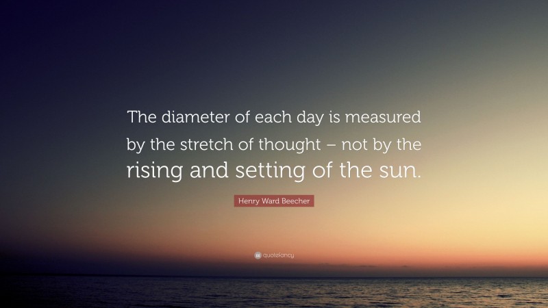 Henry Ward Beecher Quote: “The diameter of each day is measured by the stretch of thought – not by the rising and setting of the sun.”
