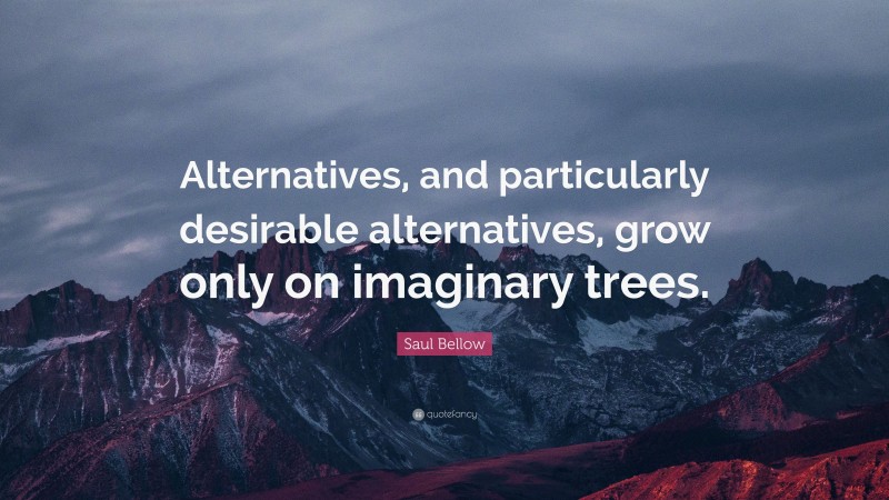 Saul Bellow Quote: “Alternatives, and particularly desirable alternatives, grow only on imaginary trees.”