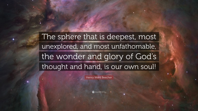 Henry Ward Beecher Quote: “The sphere that is deepest, most unexplored, and most unfathomable, the wonder and glory of God’s thought and hand, is our own soul!”