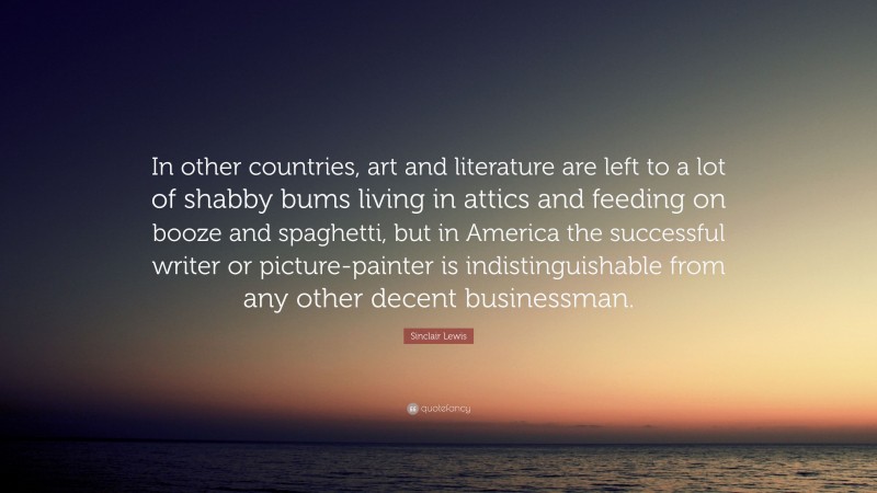 Sinclair Lewis Quote: “In other countries, art and literature are left to a lot of shabby bums living in attics and feeding on booze and spaghetti, but in America the successful writer or picture-painter is indistinguishable from any other decent businessman.”
