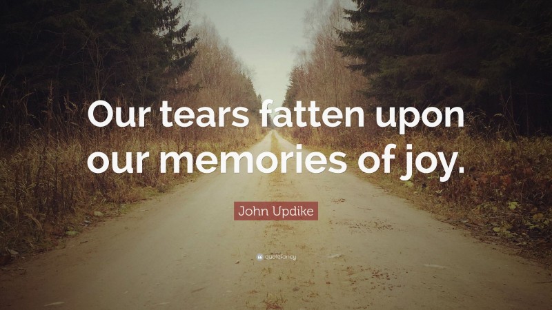 John Updike Quote: “Our tears fatten upon our memories of joy.”