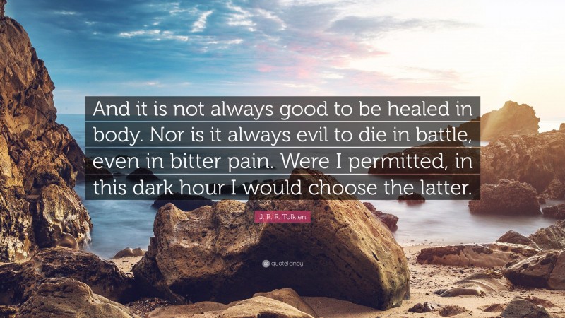 J. R. R. Tolkien Quote: “And it is not always good to be healed in body. Nor is it always evil to die in battle, even in bitter pain. Were I permitted, in this dark hour I would choose the latter.”