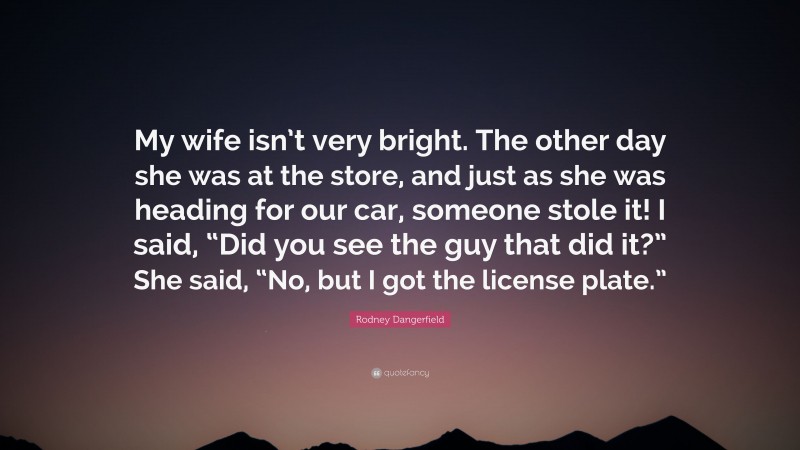 Rodney Dangerfield Quote: “My wife isn’t very bright. The other day she was at the store, and just as she was heading for our car, someone stole it! I said, “Did you see the guy that did it?” She said, “No, but I got the license plate.””