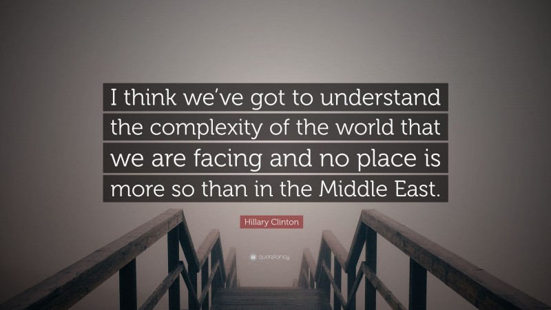 Hillary Clinton Quote: “I think we’ve got to understand the complexity of the world that we are facing and no place is more so than in the Middle East.”