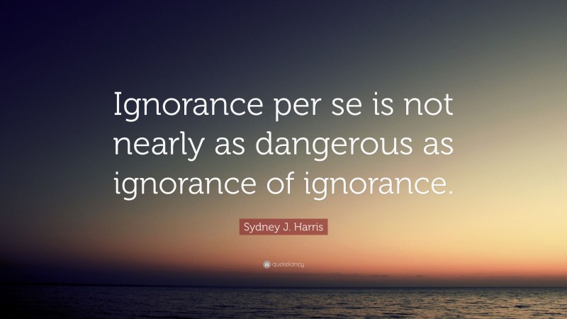 Sydney J. Harris Quote: “Ignorance per se is not nearly as dangerous as ignorance of ignorance.”