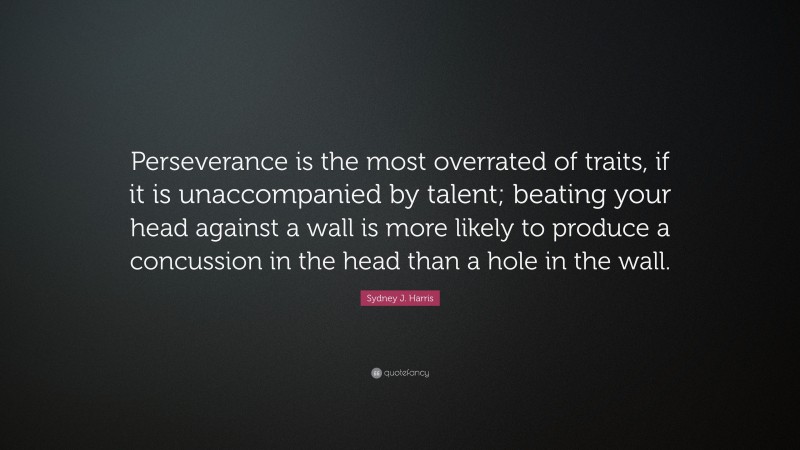 Sydney J. Harris Quote: “Perseverance is the most overrated of traits, if it is unaccompanied by talent; beating your head against a wall is more likely to produce a concussion in the head than a hole in the wall.”
