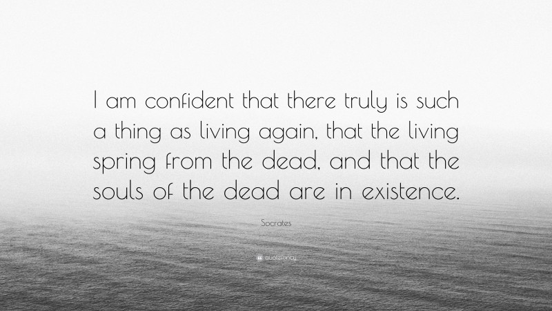 Socrates Quote: “I am confident that there truly is such a thing as living again, that the living spring from the dead, and that the souls of the dead are in existence.”