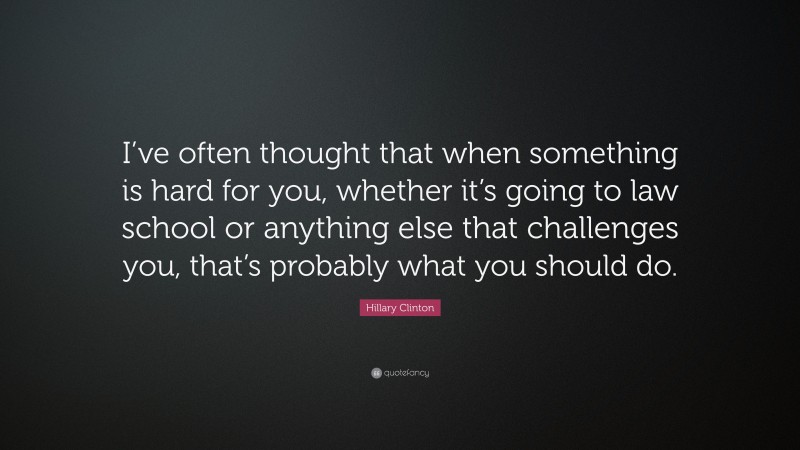 Hillary Clinton Quote: “I’ve often thought that when something is hard for you, whether it’s going to law school or anything else that challenges you, that’s probably what you should do.”