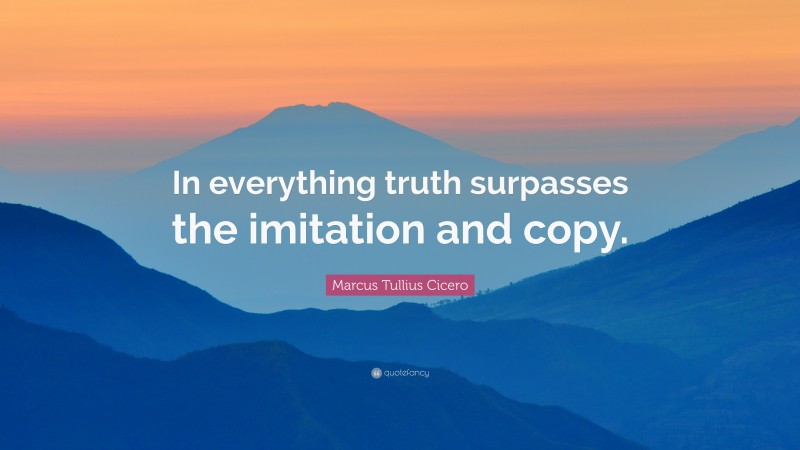 Marcus Tullius Cicero Quote: “In everything truth surpasses the imitation and copy.”
