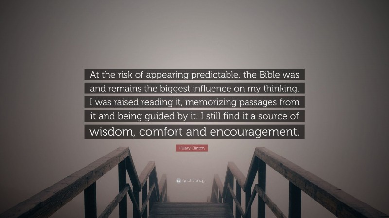 Hillary Clinton Quote: “At the risk of appearing predictable, the Bible was and remains the biggest influence on my thinking. I was raised reading it, memorizing passages from it and being guided by it. I still find it a source of wisdom, comfort and encouragement.”