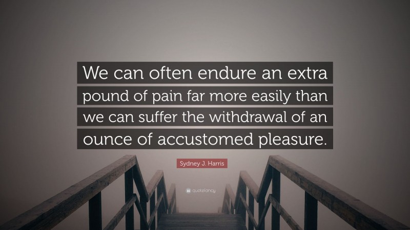 Sydney J. Harris Quote: “We can often endure an extra pound of pain far more easily than we can suffer the withdrawal of an ounce of accustomed pleasure.”