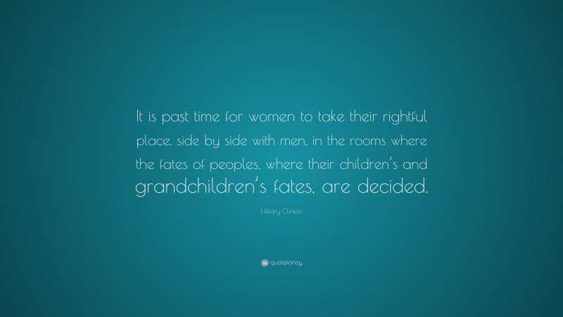 Hillary Clinton Quote: “It is past time for women to take their rightful place, side by side with men, in the rooms where the fates of peoples, where their children’s and grandchildren’s fates, are decided.”