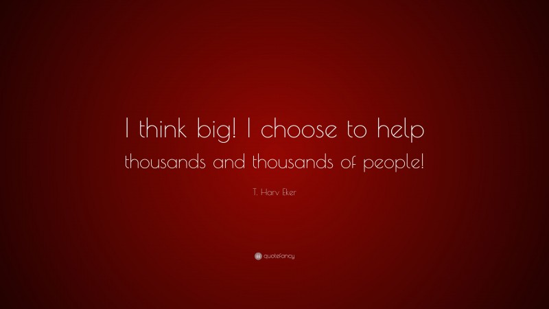 T. Harv Eker Quote: “I think big! I choose to help thousands and thousands of people!”