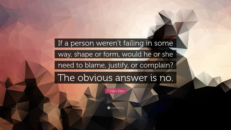 T. Harv Eker Quote: “If a person weren’t failing in some way, shape or form, would he or she need to blame, justify, or complain? The obvious answer is no.”