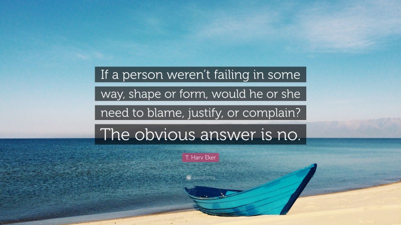 T. Harv Eker Quote: “If a person weren’t failing in some way, shape or form, would he or she need to blame, justify, or complain? The obvious answer is no.”