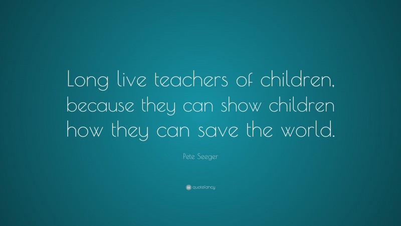 Pete Seeger Quote: “Long live teachers of children, because they can show children how they can save the world.”