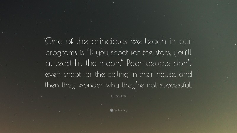 T. Harv Eker Quote: “One of the principles we teach in our programs is “If you shoot for the stars, you’ll at least hit the moon.” Poor people don’t even shoot for the ceiling in their house, and then they wonder why they’re not successful.”
