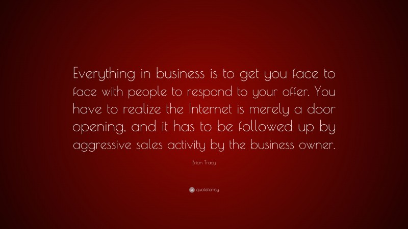 Brian Tracy Quote: “Everything in business is to get you face to face with people to respond to your offer. You have to realize the Internet is merely a door opening, and it has to be followed up by aggressive sales activity by the business owner.”