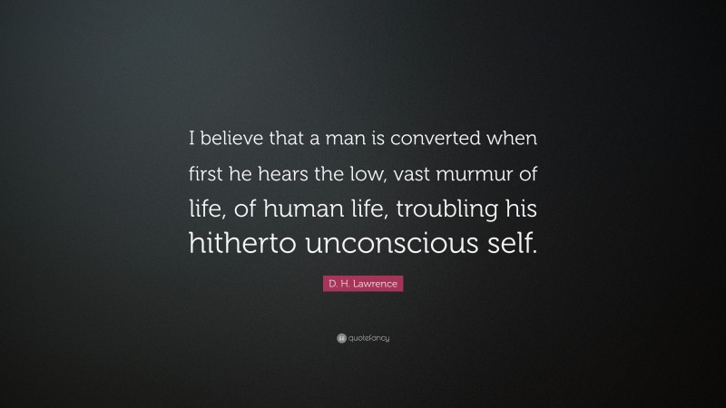 D. H. Lawrence Quote: “I believe that a man is converted when first he hears the low, vast murmur of life, of human life, troubling his hitherto unconscious self.”