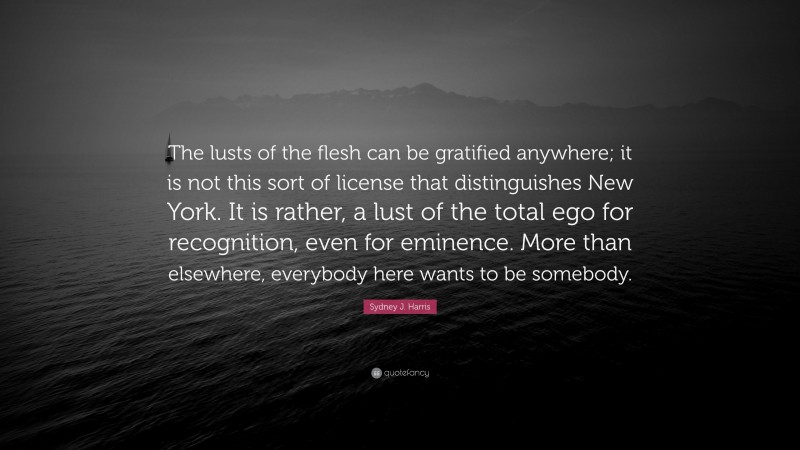 Sydney J. Harris Quote: “The lusts of the flesh can be gratified anywhere; it is not this sort of license that distinguishes New York. It is rather, a lust of the total ego for recognition, even for eminence. More than elsewhere, everybody here wants to be somebody.”