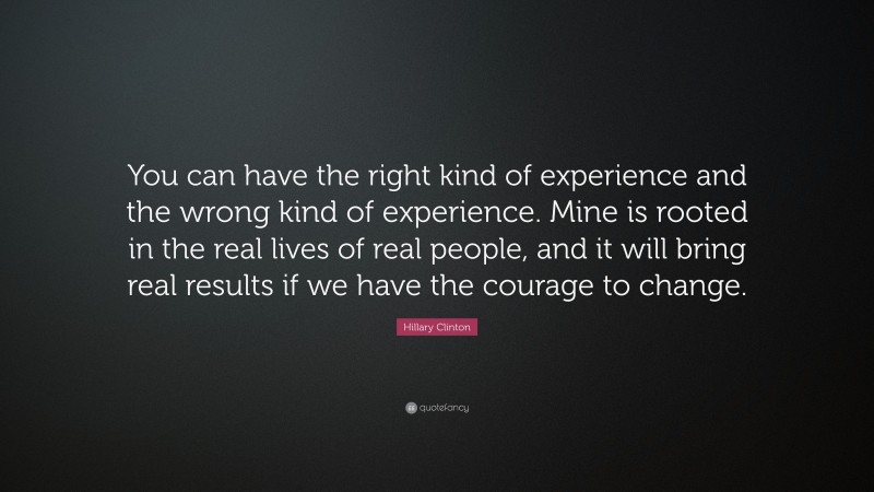 Hillary Clinton Quote: “You can have the right kind of experience and the wrong kind of experience. Mine is rooted in the real lives of real people, and it will bring real results if we have the courage to change.”