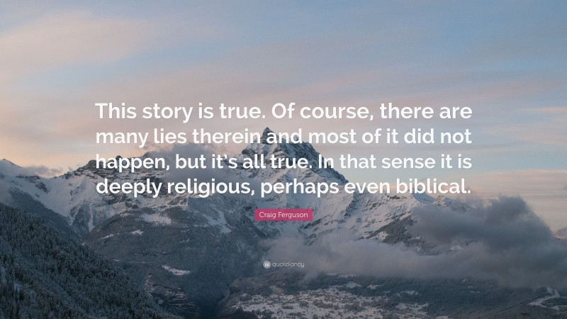 Craig Ferguson Quote: “This story is true. Of course, there are many lies therein and most of it did not happen, but it’s all true. In that sense it is deeply religious, perhaps even biblical.”