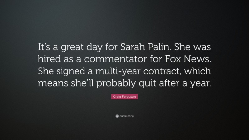 Craig Ferguson Quote: “It’s a great day for Sarah Palin. She was hired as a commentator for Fox News. She signed a multi-year contract, which means she’ll probably quit after a year.”