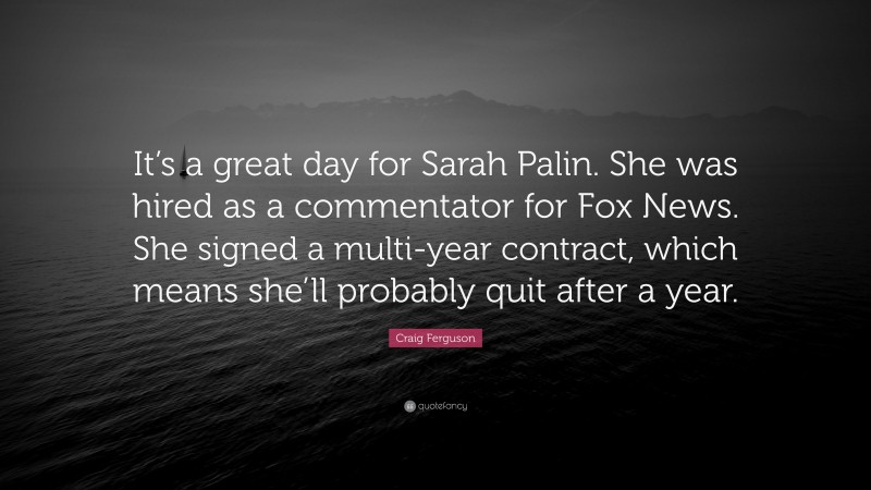 Craig Ferguson Quote: “It’s a great day for Sarah Palin. She was hired as a commentator for Fox News. She signed a multi-year contract, which means she’ll probably quit after a year.”