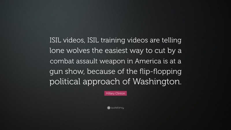 Hillary Clinton Quote: “ISIL videos, ISIL training videos are telling lone wolves the easiest way to cut by a combat assault weapon in America is at a gun show, because of the flip-flopping political approach of Washington.”