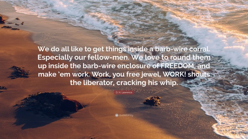 D. H. Lawrence Quote: “We do all like to get things inside a barb-wire corral. Especially our fellow-men. We love to round them up inside the barb-wire enclosure of FREEDOM, and make ’em work. Work, you free jewel, WORK! shouts the liberator, cracking his whip.”