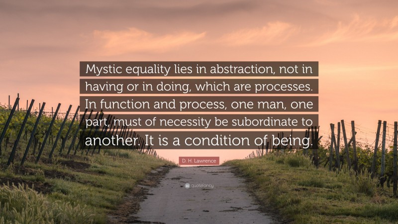 D. H. Lawrence Quote: “Mystic equality lies in abstraction, not in having or in doing, which are processes. In function and process, one man, one part, must of necessity be subordinate to another. It is a condition of being.”
