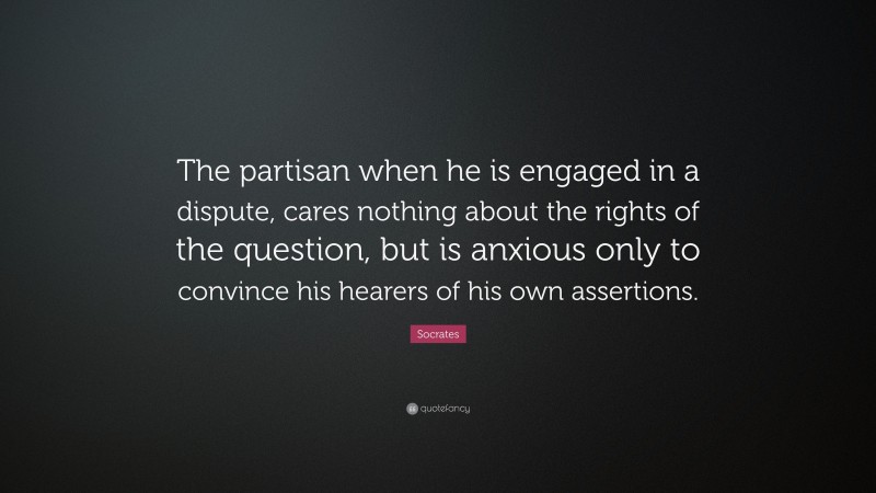 Socrates Quote: “The partisan when he is engaged in a dispute, cares nothing about the rights of the question, but is anxious only to convince his hearers of his own assertions.”