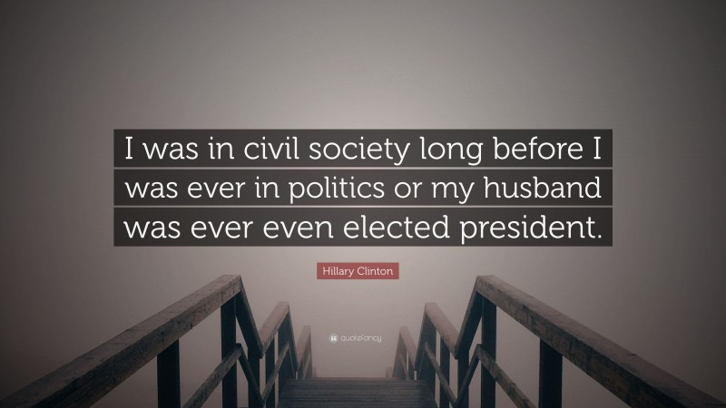 Hillary Clinton Quote: “I was in civil society long before I was ever in politics or my husband was ever even elected president.”