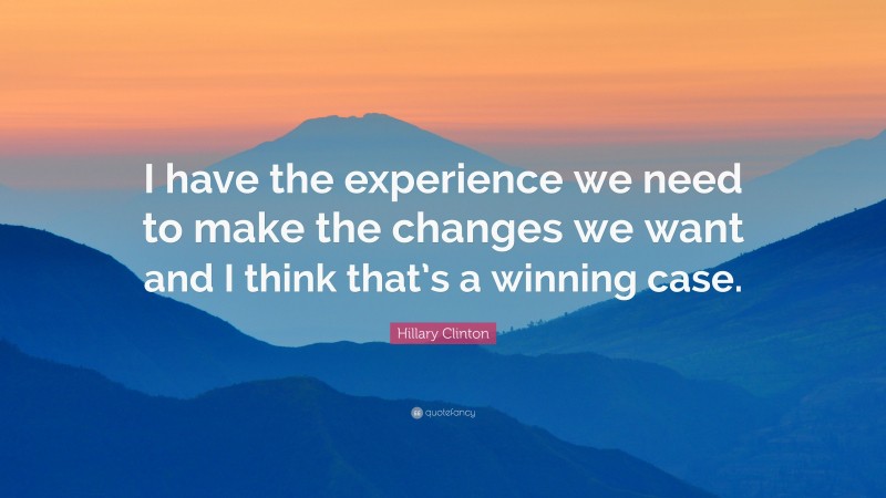 Hillary Clinton Quote: “I have the experience we need to make the changes we want and I think that’s a winning case.”