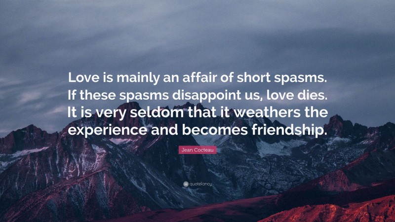 Jean Cocteau Quote: “Love is mainly an affair of short spasms. If these spasms disappoint us, love dies. It is very seldom that it weathers the experience and becomes friendship.”