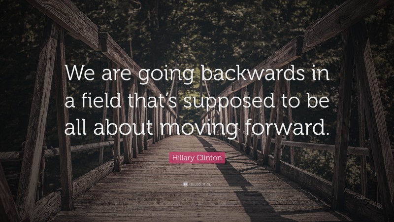 Hillary Clinton Quote: “We are going backwards in a field that’s supposed to be all about moving forward.”