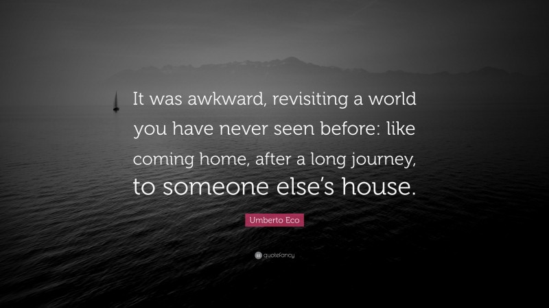 Umberto Eco Quote: “It was awkward, revisiting a world you have never seen before: like coming home, after a long journey, to someone else’s house.”