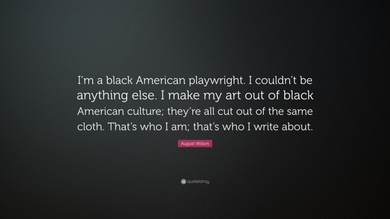 August Wilson Quote: “I’m a black American playwright. I couldn’t be anything else. I make my art out of black American culture; they’re all cut out of the same cloth. That’s who I am; that’s who I write about.”