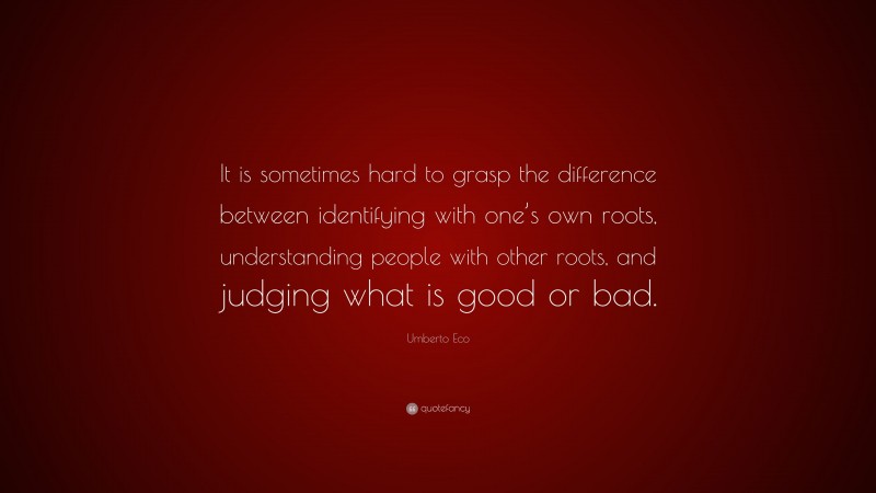 Umberto Eco Quote: “It is sometimes hard to grasp the difference between identifying with one’s own roots, understanding people with other roots, and judging what is good or bad.”
