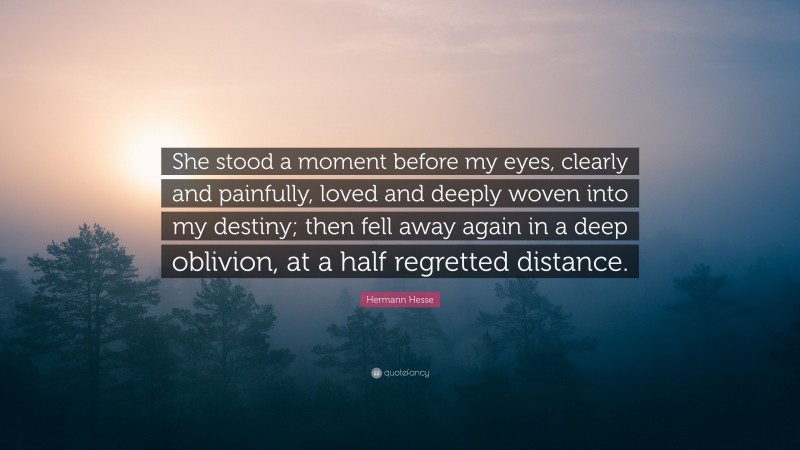 Hermann Hesse Quote: “She stood a moment before my eyes, clearly and painfully, loved and deeply woven into my destiny; then fell away again in a deep oblivion, at a half regretted distance.”