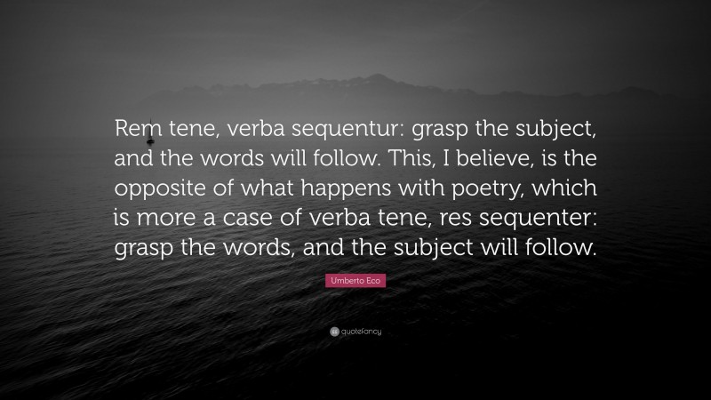 Umberto Eco Quote: “Rem tene, verba sequentur: grasp the subject, and the words will follow. This, I believe, is the opposite of what happens with poetry, which is more a case of verba tene, res sequenter: grasp the words, and the subject will follow.”
