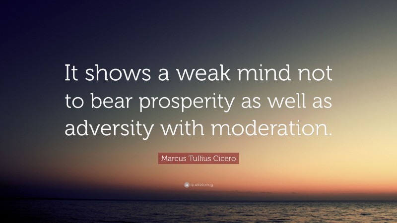 Marcus Tullius Cicero Quote: “It shows a weak mind not to bear prosperity as well as adversity with moderation.”